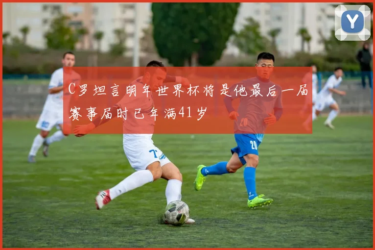 C罗坦言明年世界杯将是他最后一届赛事届时已年满41岁