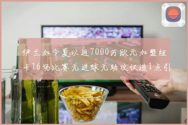 伊兰加今夏以近7000万欧元加盟纽卡16场比赛无进球无助攻仅造1点引发热议
