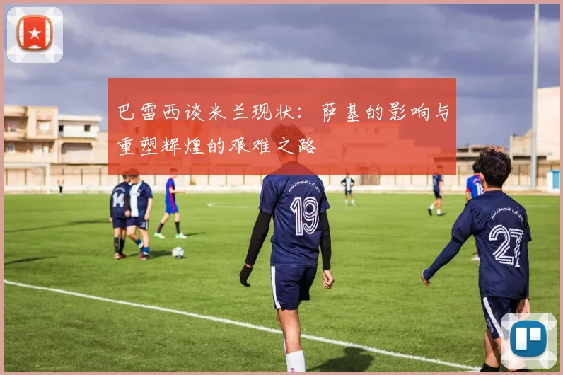 巴雷西谈米兰现状：萨基的影响与重塑辉煌的艰难之路