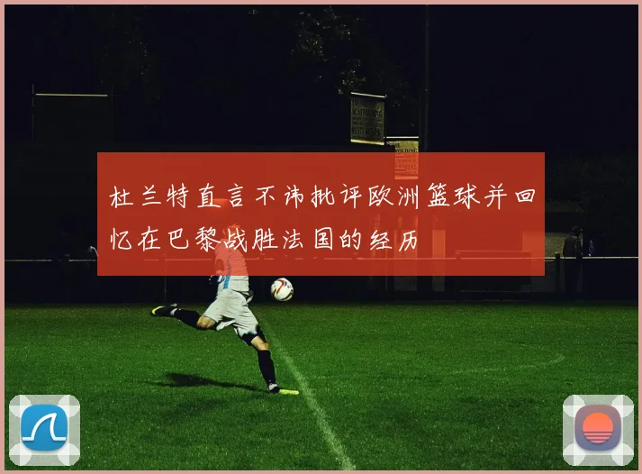 杜兰特直言不讳批评欧洲篮球并回忆在巴黎战胜法国的经历
