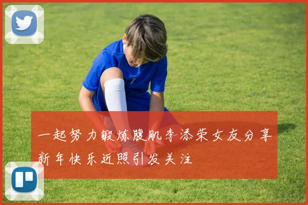 一起努力锻炼腹肌李添荣女友分享新年快乐近照引发关注