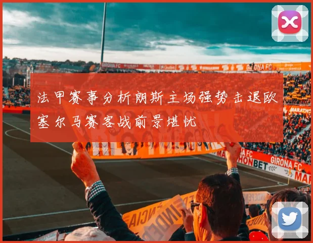 法甲赛事分析朗斯主场强势击退欧塞尔马赛客战前景堪忧