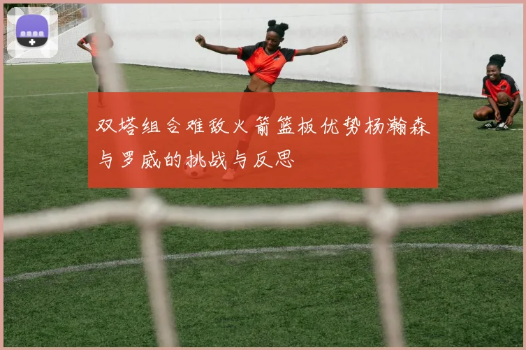 双塔组合难敌火箭篮板优势杨瀚森与罗威的挑战与反思