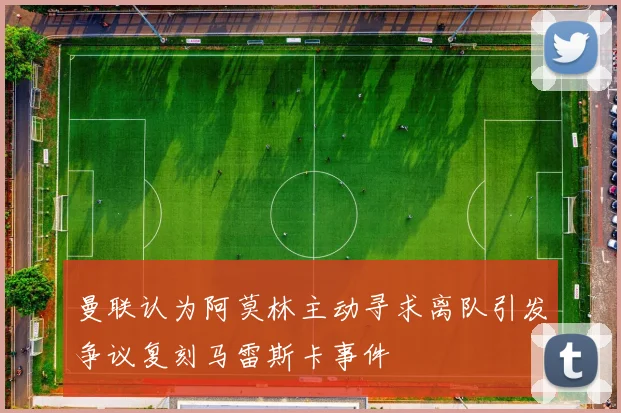 曼联认为阿莫林主动寻求离队引发争议复刻马雷斯卡事件