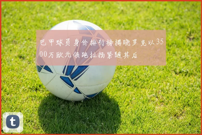 巴甲球员身价排行榜揭晓罗克以3500万欧元领跑拉扬紧随其后