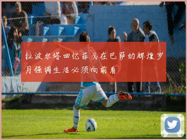 拉波尔塔回忆菲戈在巴萨的辉煌岁月强调生活必须向前看