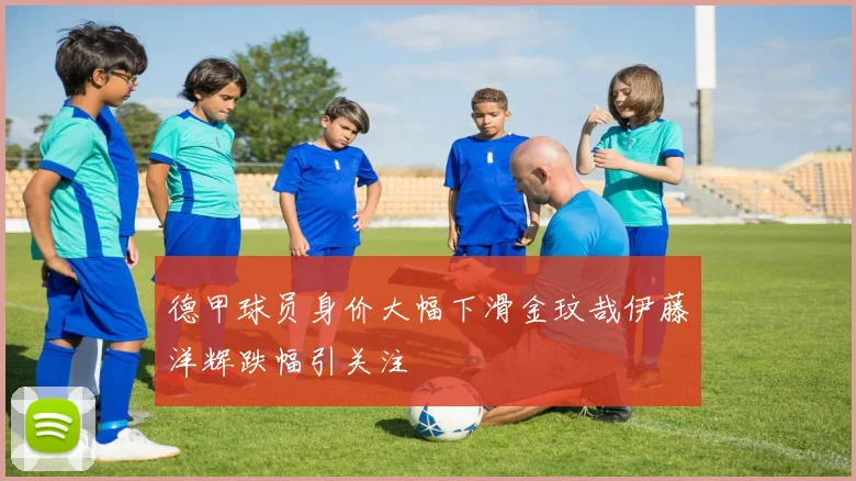 德甲球员身价大幅下滑金玟哉伊藤洋辉跌幅引关注
