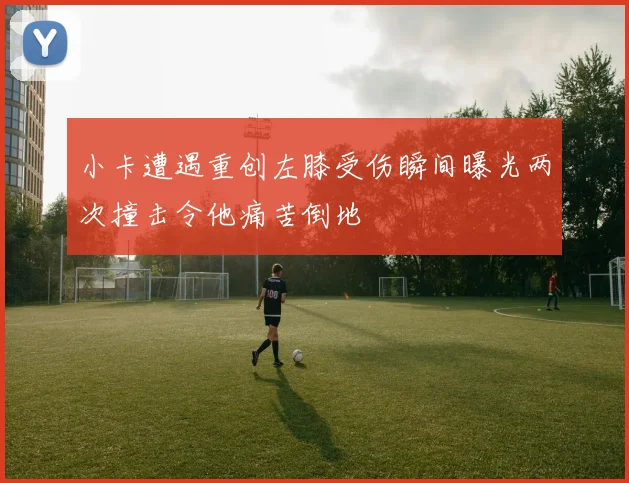 小卡遭遇重创左膝受伤瞬间曝光两次撞击令他痛苦倒地