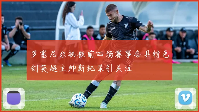 罗塞尼尔执教前四场赛事各具特色创英超主帅新纪录引关注