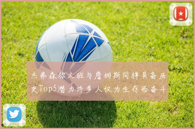 杰弗森称文班与詹姆斯同样具备历史Top5潜力许多人仅为生存而奋斗
