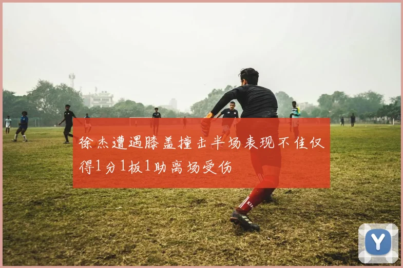 徐杰遭遇膝盖撞击半场表现不佳仅得1分1板1助离场受伤