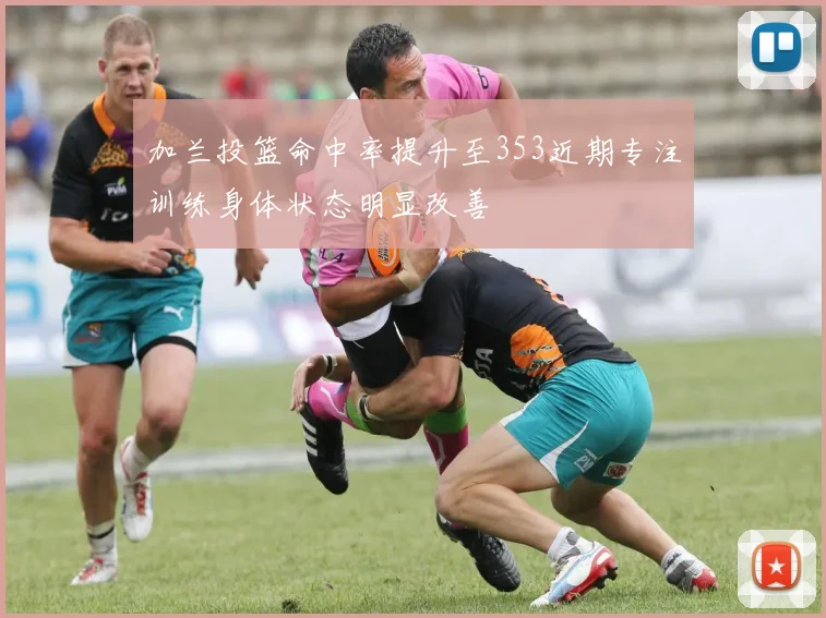 加兰投篮命中率提升至353近期专注训练身体状态明显改善