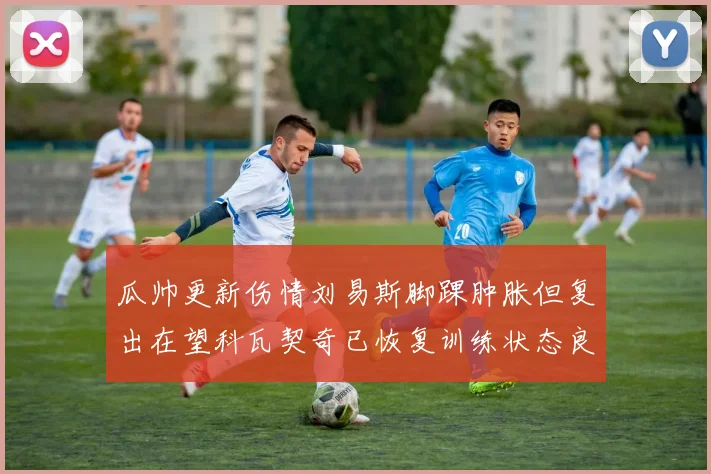 瓜帅更新伤情刘易斯脚踝肿胀但复出在望科瓦契奇已恢复训练状态良好