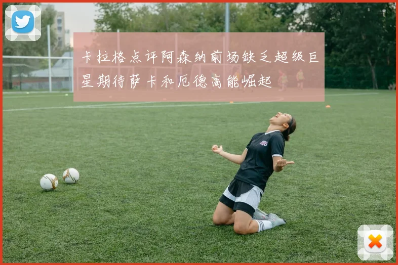 卡拉格点评阿森纳前场缺乏超级巨星期待萨卡和厄德高能崛起
