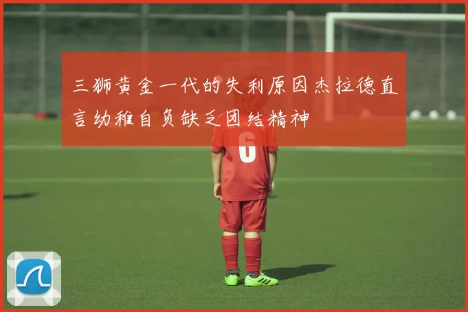 三狮黄金一代的失利原因杰拉德直言幼稚自负缺乏团结精神