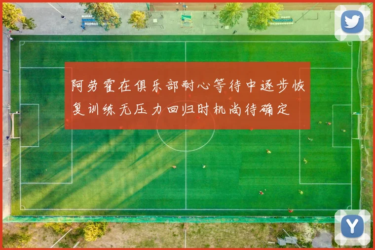 阿劳霍在俱乐部耐心等待中逐步恢复训练无压力回归时机尚待确定