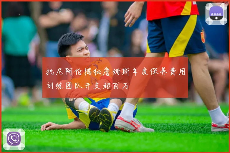 托尼阿伦揭秘詹姆斯年度保养费用训练团队开支超百万