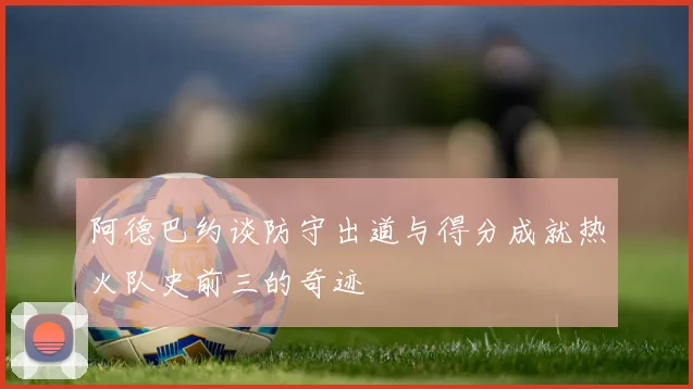 阿德巴约谈防守出道与得分成就热火队史前三的奇迹