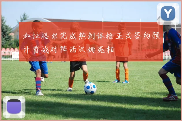 加拉格尔完成热刺体检正式签约预计首战对阵西汉姆亮相
