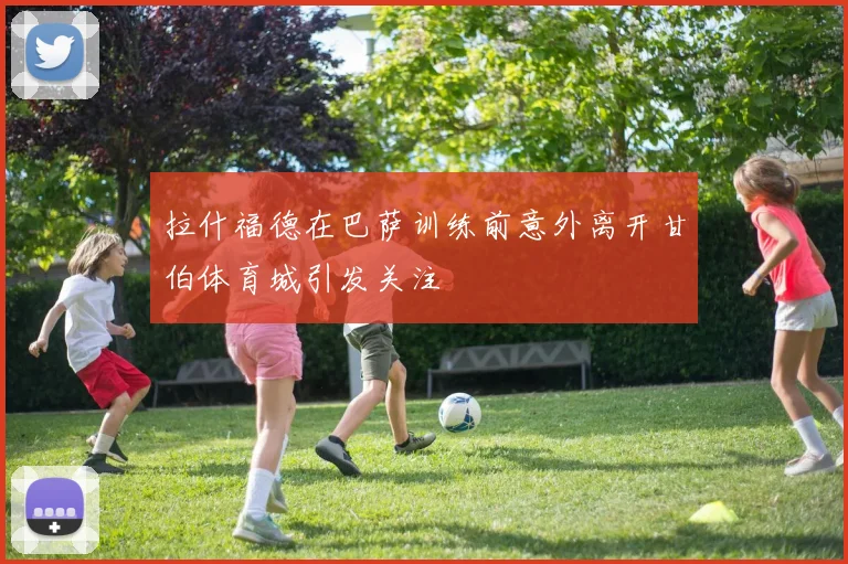 拉什福德在巴萨训练前意外离开甘伯体育城引发关注