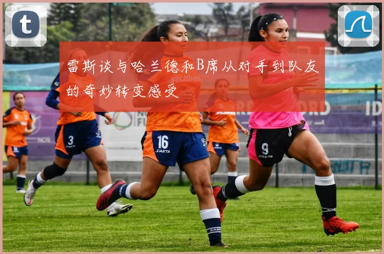 雷斯谈与哈兰德和B席从对手到队友的奇妙转变感受