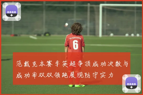 范戴克本赛季英超争顶成功次数与成功率双双领跑展现防守实力