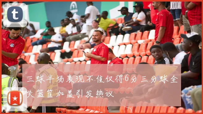 三球半场表现不佳仅得6分三分球全失篮筐加盖引发热议